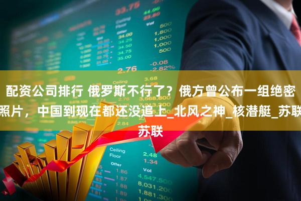 配资公司排行 俄罗斯不行了？俄方曾公布一组绝密照片，中国到现在都还没追上_北风之神_核潜艇_苏联