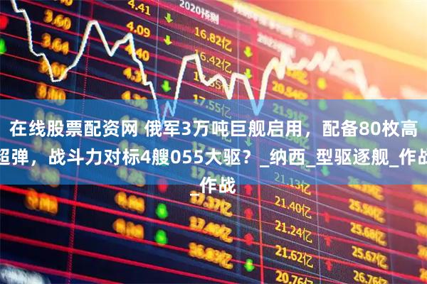 在线股票配资网 俄军3万吨巨舰启用，配备80枚高超弹，战斗力对标4艘055大驱？_纳西_型驱逐舰_作战