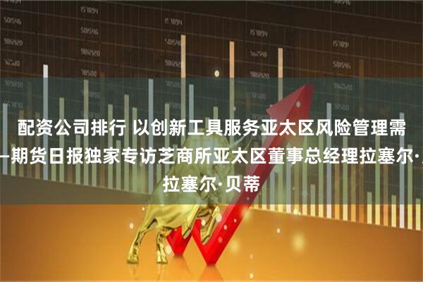 配资公司排行 以创新工具服务亚太区风险管理需求——期货日报独家专访芝商所亚太区董事总经理拉塞尔·贝蒂