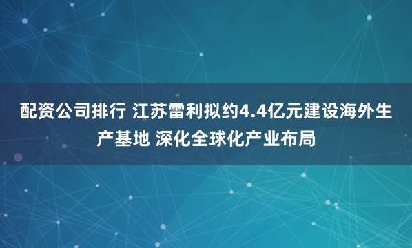 配资公司排行 江苏雷利拟约4.4亿元建设海外生产基地 深化全球化产业布局
