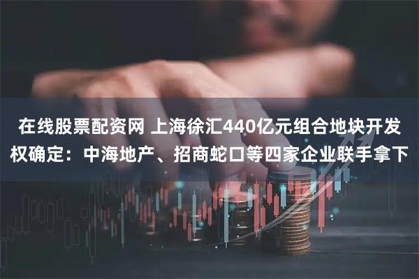 在线股票配资网 上海徐汇440亿元组合地块开发权确定：中海地产、招商蛇口等四家企业联手拿下