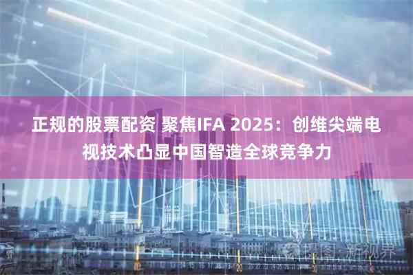 正规的股票配资 聚焦IFA 2025：创维尖端电视技术凸显中国智造全球竞争力