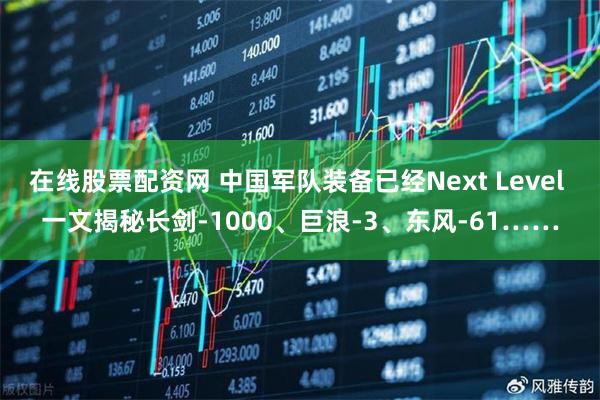 在线股票配资网 中国军队装备已经Next Level 一文揭秘长剑-1000、巨浪-3、东风-61……