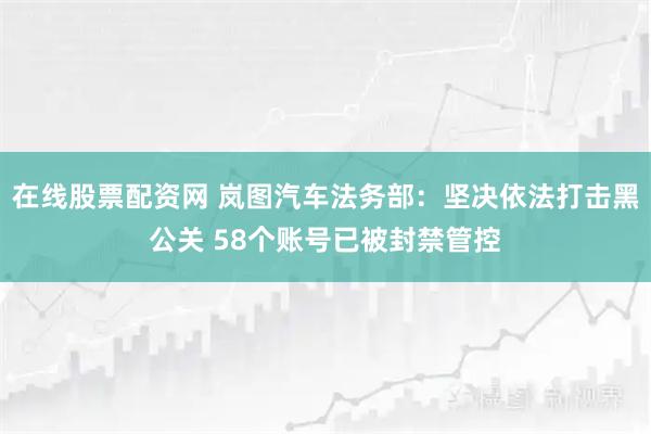 在线股票配资网 岚图汽车法务部：坚决依法打击黑公关 58个账号已被封禁管控