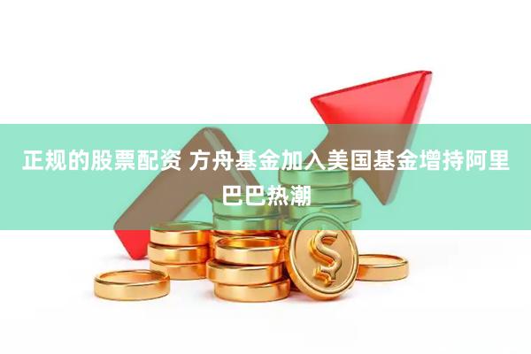正规的股票配资 方舟基金加入美国基金增持阿里巴巴热潮