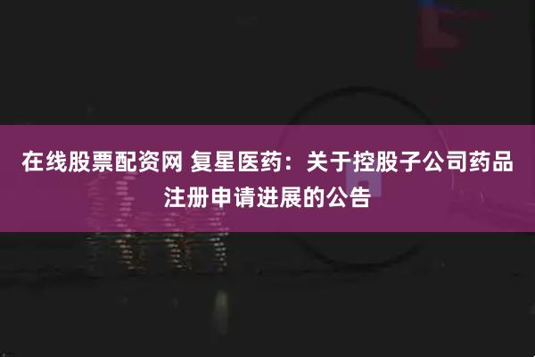 在线股票配资网 复星医药：关于控股子公司药品注册申请进展的公告
