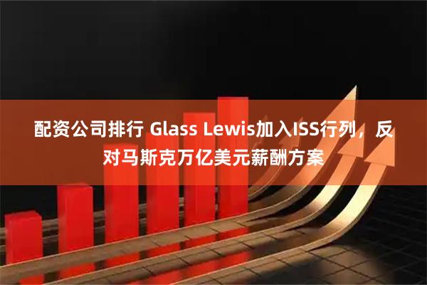 配资公司排行 Glass Lewis加入ISS行列，反对马斯克万亿美元薪酬方案