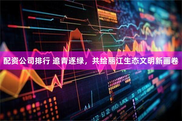 配资公司排行 追青逐绿，共绘丽江生态文明新画卷