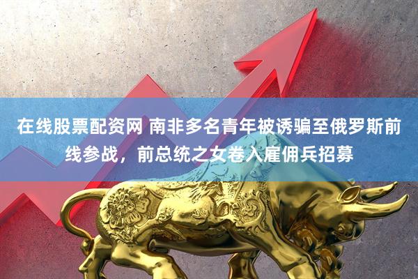 在线股票配资网 南非多名青年被诱骗至俄罗斯前线参战，前总统之女卷入雇佣兵招募