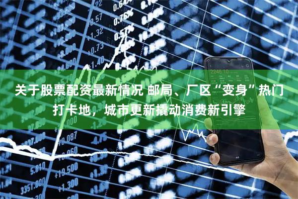 关于股票配资最新情况 邮局、厂区“变身”热门打卡地，城市更新撬动消费新引擎