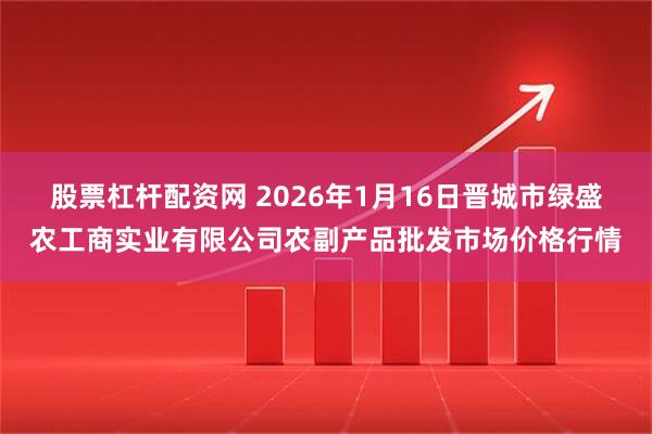 股票杠杆配资网 2026年1月16日晋城市绿盛农工商实业有限公司农副产品批发市场价格行情