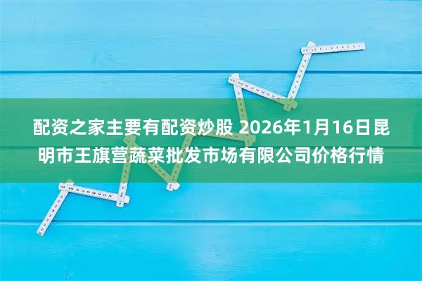 配资之家主要有配资炒股 2026年1月16日昆明市王旗营蔬菜批发市场有限公司价格行情