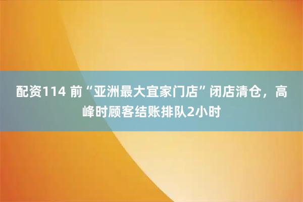 配资114 前“亚洲最大宜家门店”闭店清仓，高峰时顾客结账排队2小时
