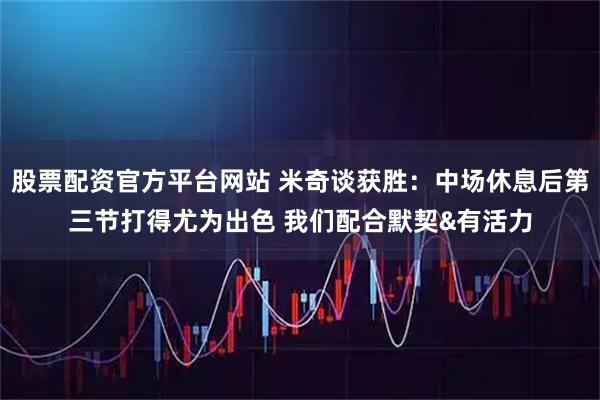 股票配资官方平台网站 米奇谈获胜：中场休息后第三节打得尤为出色 我们配合默契&有活力