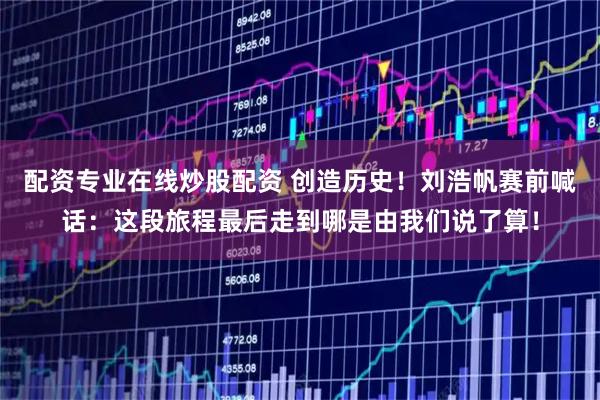 配资专业在线炒股配资 创造历史！刘浩帆赛前喊话：这段旅程最后走到哪是由我们说了算！