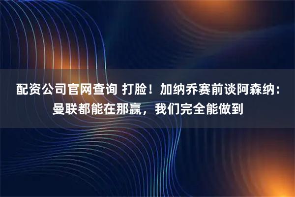 配资公司官网查询 打脸！加纳乔赛前谈阿森纳：曼联都能在那赢，我们完全能做到