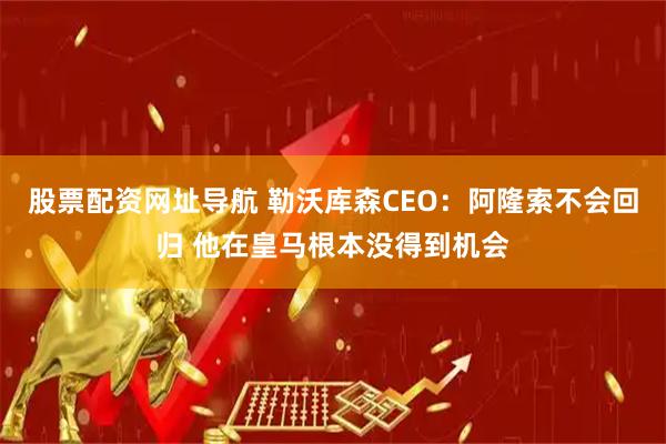 股票配资网址导航 勒沃库森CEO：阿隆索不会回归 他在皇马根本没得到机会