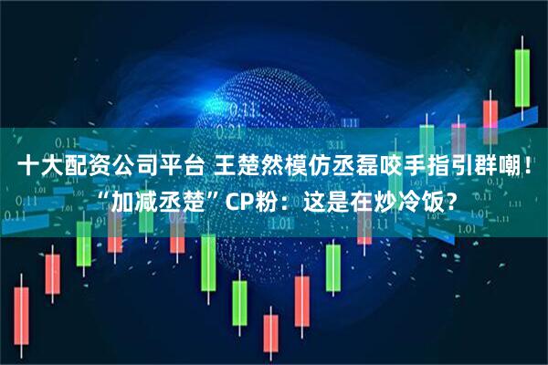 十大配资公司平台 王楚然模仿丞磊咬手指引群嘲！“加减丞楚”CP粉：这是在炒冷饭？