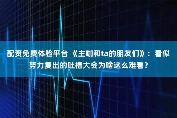 配资免费体验平台 《主咖和ta的朋友们》：看似努力复出的吐槽大会为啥这么难看？