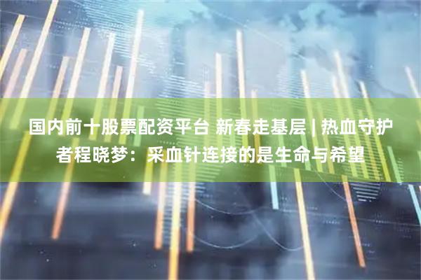 国内前十股票配资平台 新春走基层 | 热血守护者程晓梦：采血针连接的是生命与希望