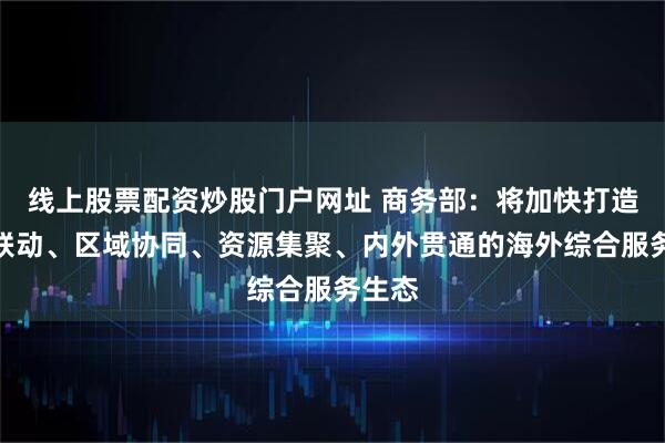 线上股票配资炒股门户网址 商务部：将加快打造央地联动、区域协同、资源集聚、内外贯通的海外综合服务生态