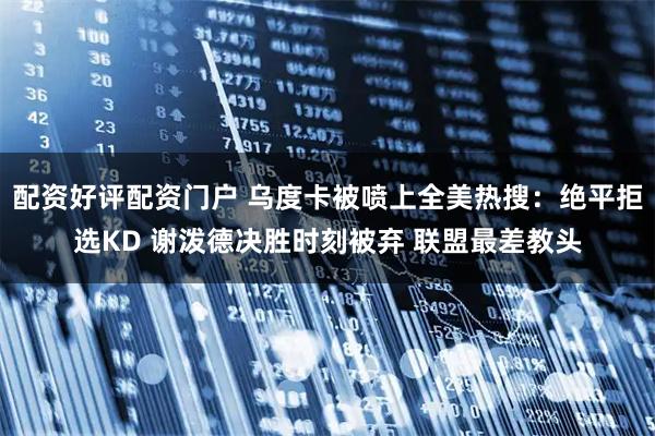 配资好评配资门户 乌度卡被喷上全美热搜：绝平拒选KD 谢泼德决胜时刻被弃 联盟最差教头