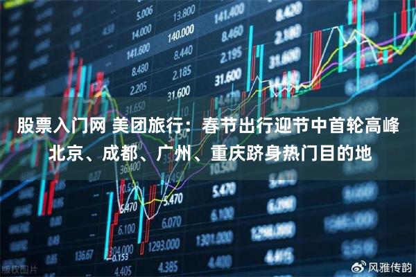 股票入门网 美团旅行：春节出行迎节中首轮高峰 北京、成都、广州、重庆跻身热门目的地