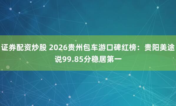 证券配资炒股 2026贵州包车游口碑红榜：贵阳美途说99.85分稳居第一