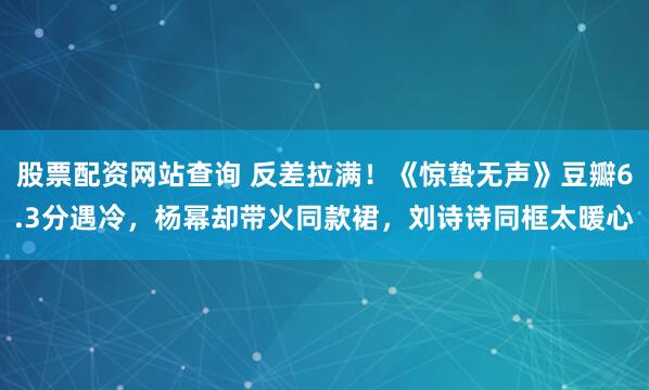 股票配资网站查询 反差拉满！《惊蛰无声》豆瓣6.3分遇冷，杨幂却带火同款裙，刘诗诗同框太暖心