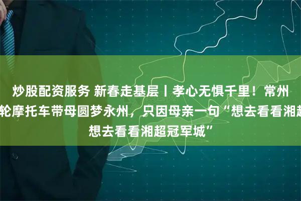 炒股配资服务 新春走基层丨孝心无惧千里！常州儿子开三轮摩托车带母圆梦永州，只因母亲一句“想去看看湘超冠军城”