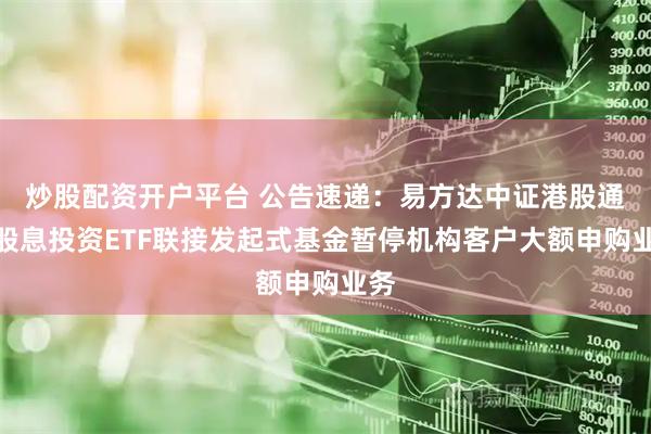 炒股配资开户平台 公告速递：易方达中证港股通高股息投资ETF联接发起式基金暂停机构客户大额申购业务