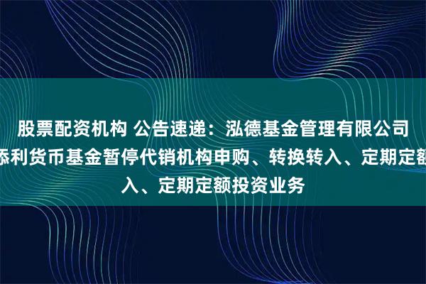 股票配资机构 公告速递：泓德基金管理有限公司关于泓德添利货币基金暂停代销机构申购、转换转入、定期定额投资业务