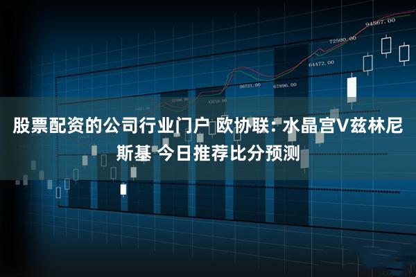 股票配资的公司行业门户 欧协联: 水晶宫V兹林尼斯基 今日推荐比分预测