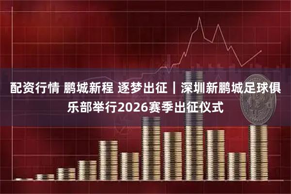 配资行情 鹏城新程 逐梦出征｜深圳新鹏城足球俱乐部举行2026赛季出征仪式