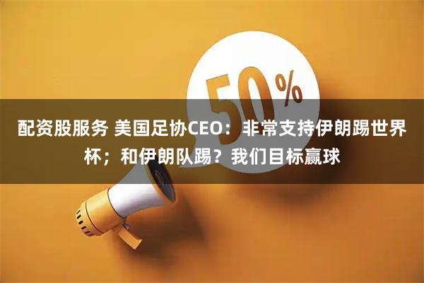 配资股服务 美国足协CEO：非常支持伊朗踢世界杯；和伊朗队踢？我们目标赢球