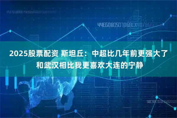 2025股票配资 斯坦丘：中超比几年前更强大了 和武汉相比我更喜欢大连的宁静