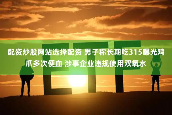 配资炒股网站选择配资 男子称长期吃315曝光鸡爪多次便血 涉事企业违规使用双氧水