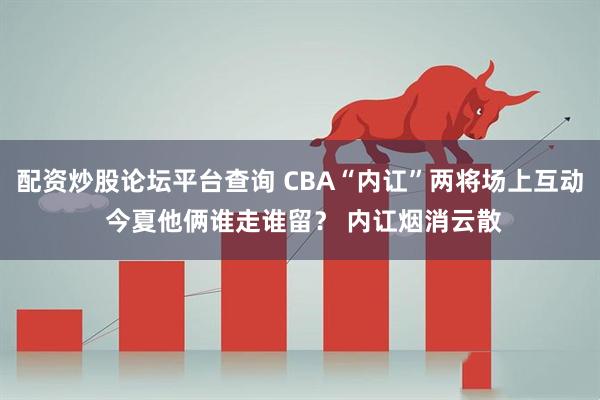 配资炒股论坛平台查询 CBA“内讧”两将场上互动 今夏他俩谁走谁留？ 内讧烟消云散
