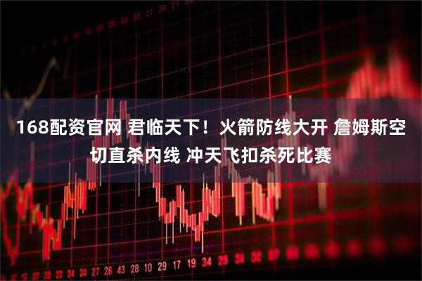 168配资官网 君临天下！火箭防线大开 詹姆斯空切直杀内线 冲天飞扣杀死比赛