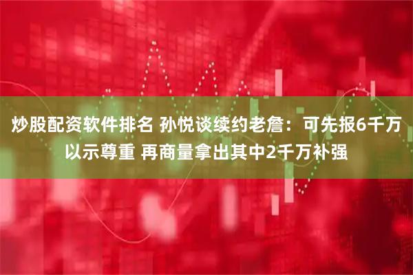 炒股配资软件排名 孙悦谈续约老詹：可先报6千万以示尊重 再商量拿出其中2千万补强