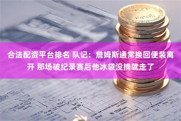 合法配资平台排名 队记：詹姆斯通常换回便装离开 那场破纪录赛后他冰袋没摘就走了
