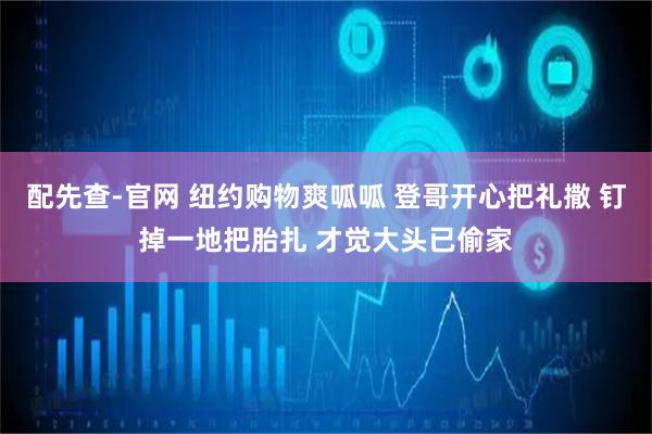 配先查-官网 纽约购物爽呱呱 登哥开心把礼撒 钉掉一地把胎扎 才觉大头已偷家