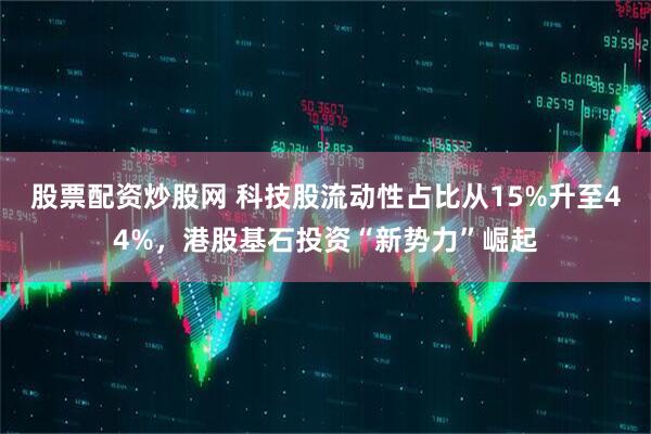 股票配资炒股网 科技股流动性占比从15%升至44%，港股基石投资“新势力”崛起