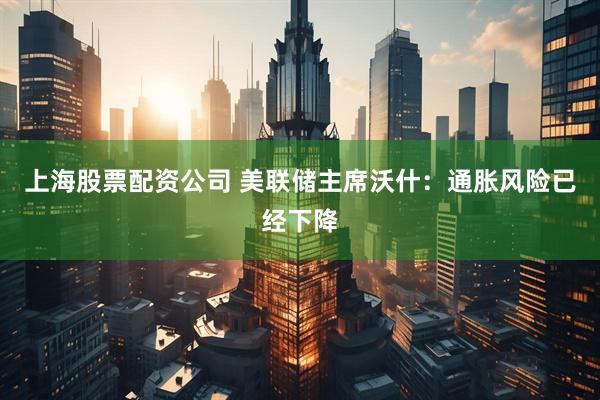 上海股票配资公司 美联储主席沃什：通胀风险已经下降