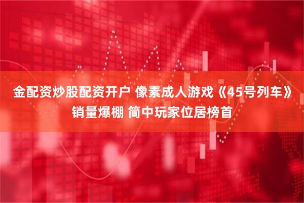 金配资炒股配资开户 像素成人游戏《45号列车》销量爆棚 简中玩家位居榜首