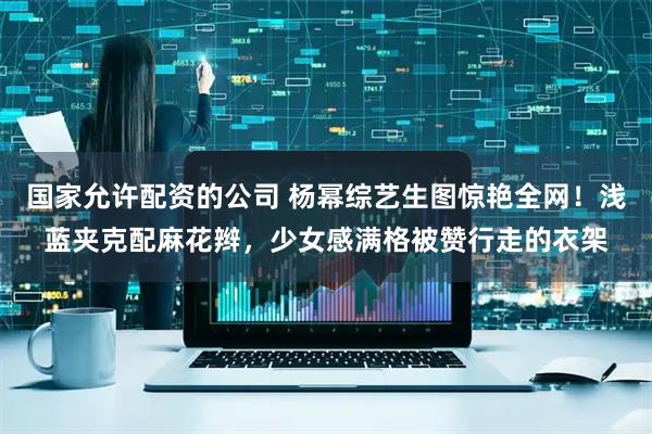 国家允许配资的公司 杨幂综艺生图惊艳全网！浅蓝夹克配麻花辫，少女感满格被赞行走的衣架