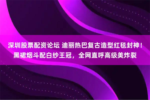 深圳股票配资论坛 迪丽热巴复古造型红毯封神！黑裙烟斗配白纱王冠，全网直呼高级美炸裂