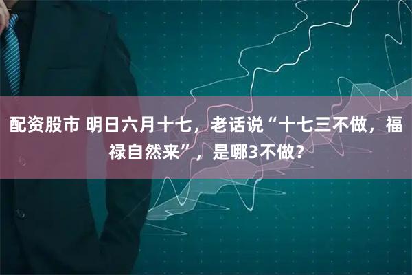 配资股市 明日六月十七，老话说“十七三不做，福禄自然来”，是哪3不做？