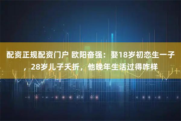 配资正规配资门户 欧阳奋强：娶18岁初恋生一子，28岁儿子夭折，他晚年生活过得咋样