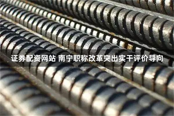 证券配资网站 南宁职称改革突出实干评价导向